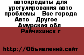 автокредиты для урегулирования авто проблемы - Все города Авто » Другое   . Амурская обл.,Райчихинск г.